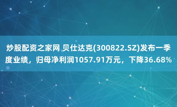 炒股配资之家网 贝仕达克(300822.SZ)发布一季度业绩，归母净利润1057.91万元，下降36.68%