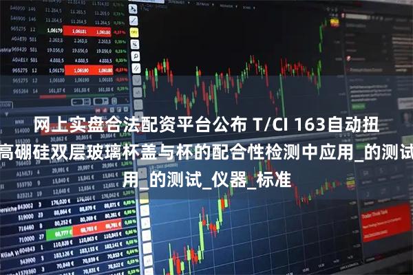 网上实盘合法配资平台公布 T/CI 163自动扭力测试仪在高硼硅双层玻璃杯盖与杯的配合性检测中应用_的测试_仪器_标准