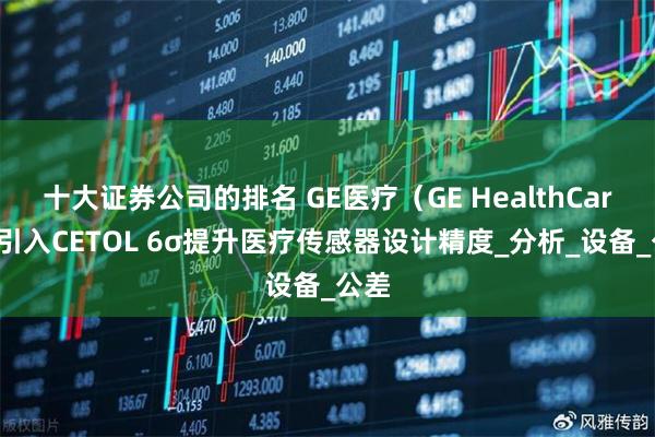 十大证券公司的排名 GE医疗（GE HealthCare）引入CETOL 6σ提升医疗传感器设计精度_分析_设备_公差
