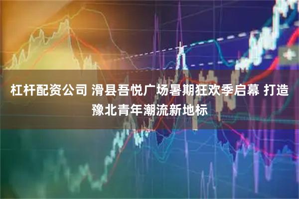 杠杆配资公司 滑县吾悦广场暑期狂欢季启幕 打造豫北青年潮流新地标