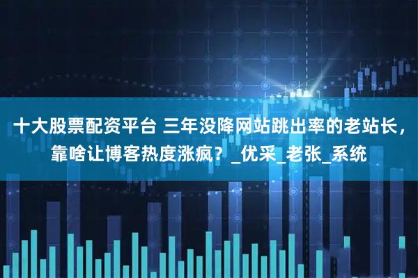 十大股票配资平台 三年没降网站跳出率的老站长，靠啥让博客热度涨疯？_优采_老张_系统