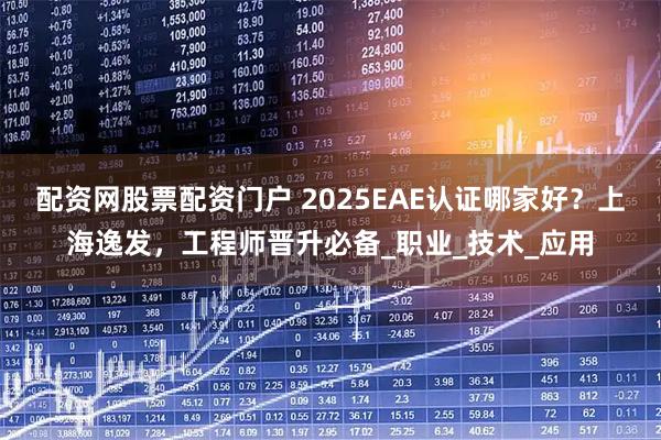 配资网股票配资门户 2025EAE认证哪家好？上海逸发，工程师晋升必备_职业_技术_应用