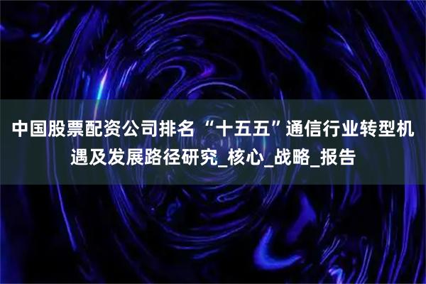 中国股票配资公司排名 “十五五”通信行业转型机遇及发展路径研究_核心_战略_报告
