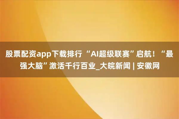 股票配资app下载排行 “AI超级联赛”启航！“最强大脑”激活千行百业_大皖新闻 | 安徽网