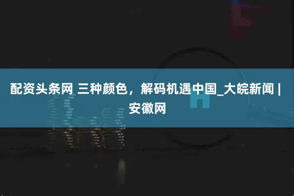 配资头条网 三种颜色，解码机遇中国_大皖新闻 | 安徽网