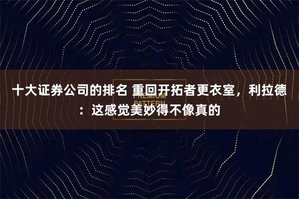 十大证券公司的排名 重回开拓者更衣室，利拉德：这感觉美妙得不像真的