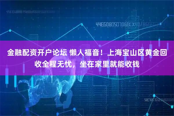 金融配资开户论坛 懒人福音！上海宝山区黄金回收全程无忧，坐在家里就能收钱