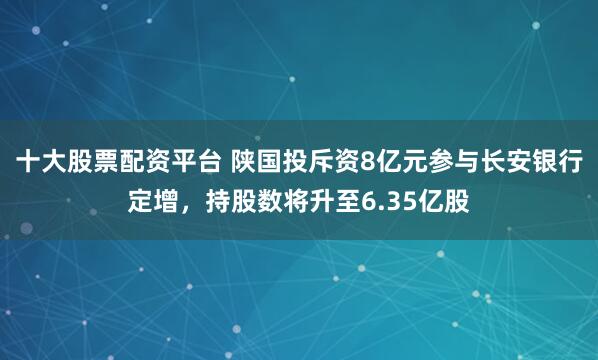十大股票配资平台 陕国投斥资8亿元参与长安银行定增，持股数将升至6.35亿股