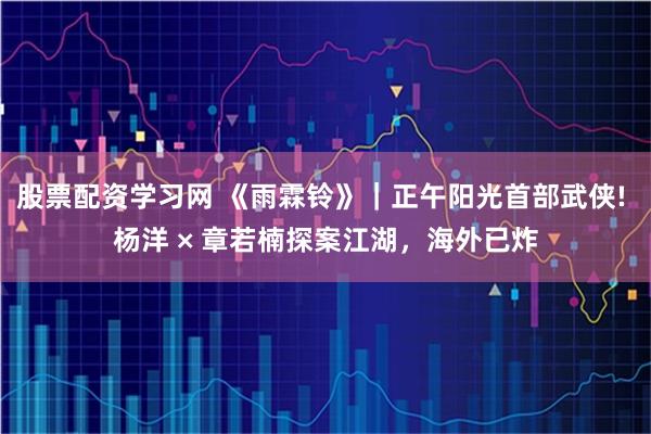 股票配资学习网 《雨霖铃》｜正午阳光首部武侠! 杨洋 × 章若楠探案江湖，海外已炸